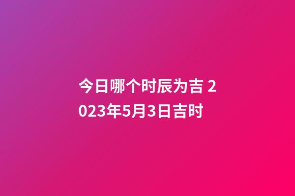今日哪个时辰为吉 2023年5月3日吉时